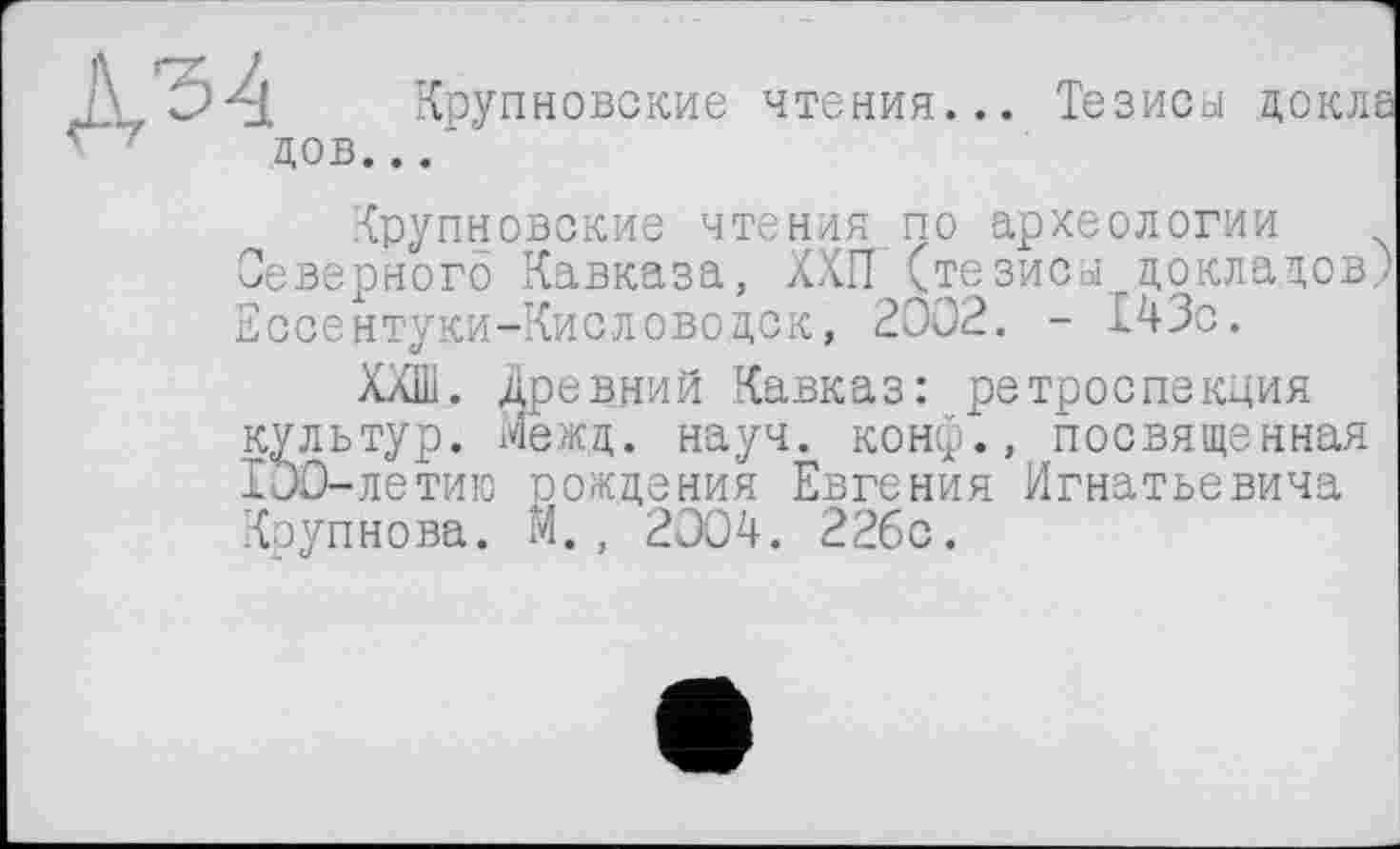 ﻿Крупновские чтения... Тезисы дов...'
Крупновские чтения по археологии Северного Кавказа, ХХП (тезисы докладов) Ессентуки-Кисловодск, 2002. - 143с.
ХХШ. Древний Кавказ: ретроспекция культур. Межд. науч, конф., посвященная 100-летию рождения Евгения Игнатьевича Крупнова, м., 2004. 22бс.